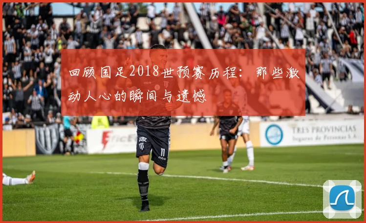 回顾国足2018世预赛历程:那些激动人心的瞬间与遗憾