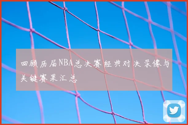 回顾历届NBA总决赛经典对决录像与关键赛果汇总