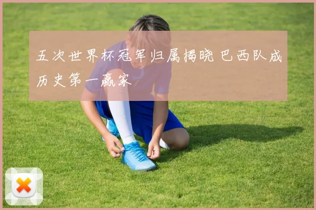 五次世界杯冠军归属揭晓 巴西队成历史第一赢家