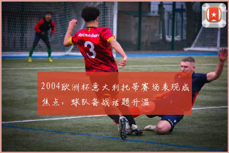 2004欧洲杯意大利托蒂赛场表现成焦点,球队备战话题升温