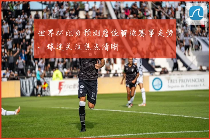 世界杯比分预测詹俊解读赛事走势,球迷关注焦点清晰