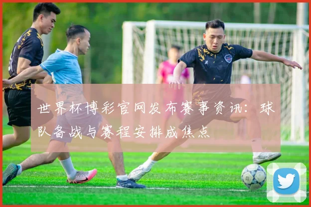 世界杯博彩官网发布赛事资讯：球队备战与赛程安排成焦点