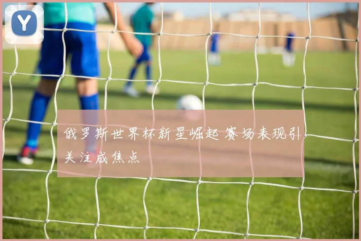 俄罗斯世界杯新星崛起 赛场表现引关注成焦点