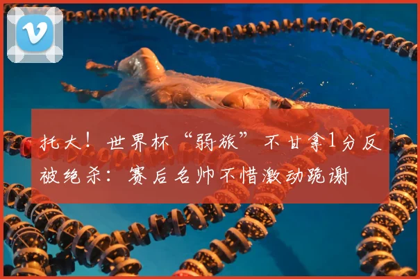 托大!世界杯“弱旅”不甘拿1分反被绝杀:赛后名帅不惜激动跪谢