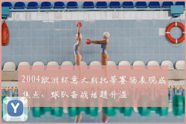 2004欧洲杯意大利托蒂赛场表现成焦点，球队备战话题升温