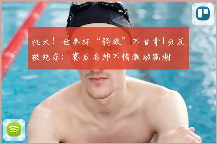 托大!世界杯“弱旅”不甘拿1分反被绝杀:赛后名帅不惜激动跪谢