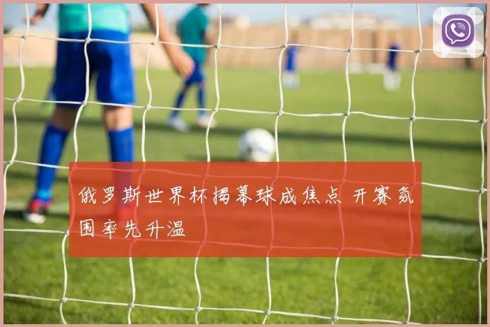 俄罗斯世界杯揭幕球成焦点 开赛氛围率先升温