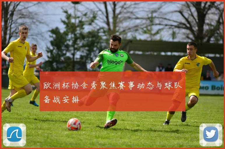 欧洲杯协会秀聚焦赛事动态与球队备战安排